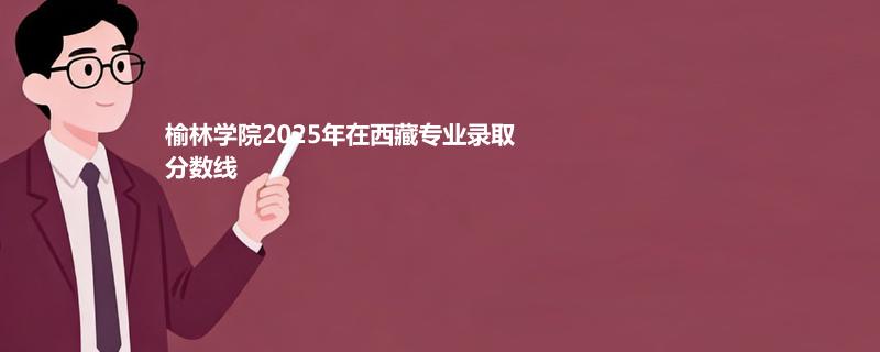 榆林学院2025年在西藏各专业录取最低分数线