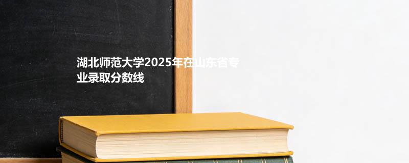 湖北师范大学2025在山东分专业最低分和最高分：最低490分