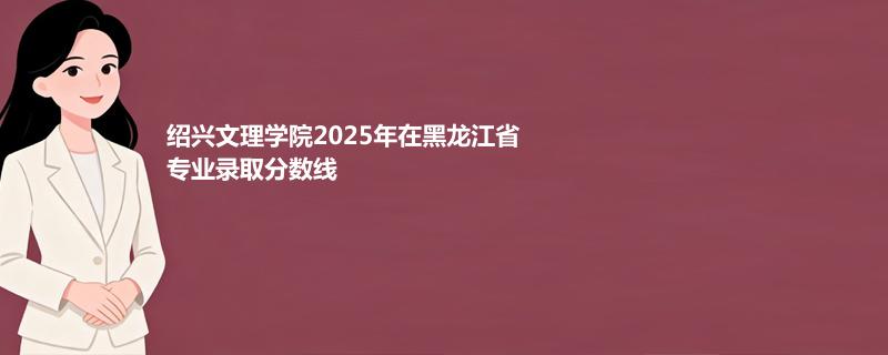 绍兴文理学院2025在黑龙江专业最低分 2026分数参考