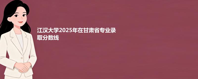 江汉大学2025在甘肃专业录取最低分 容易录取专业汇总