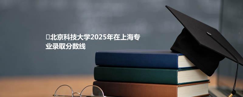 ﻿北京科技大学2025年在上海专业录取分数线
