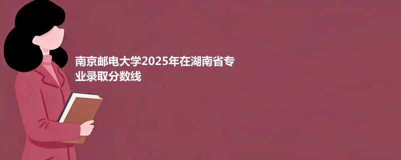 南京邮电大学2025在湖南分数线：物理类最低609分(位次11874)