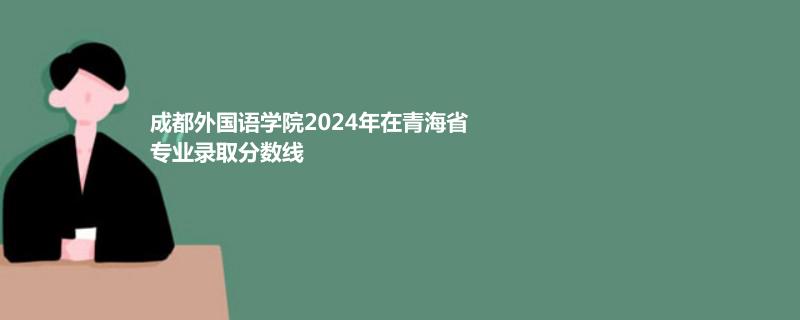 成都外国语学院2024年在青海省专业录取分数线