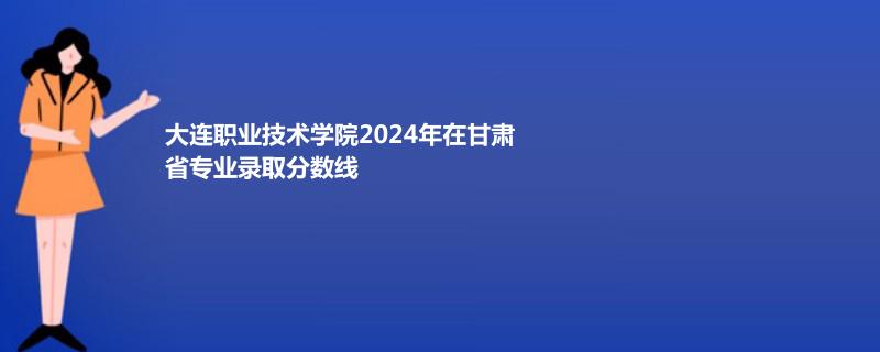 大连职业技术学院2024年在甘肃专业录取分数线