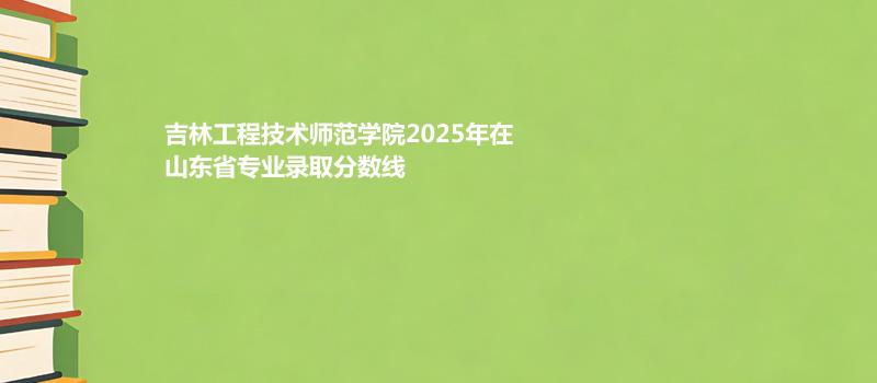 吉林工程技术师范学院2025在山东录取分数线