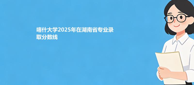 喀什大学2025在湖南专业最低分和录取位次