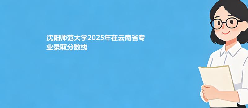 沈阳师范大学2025高考在云南专业录取分汇总（2026考生参考）