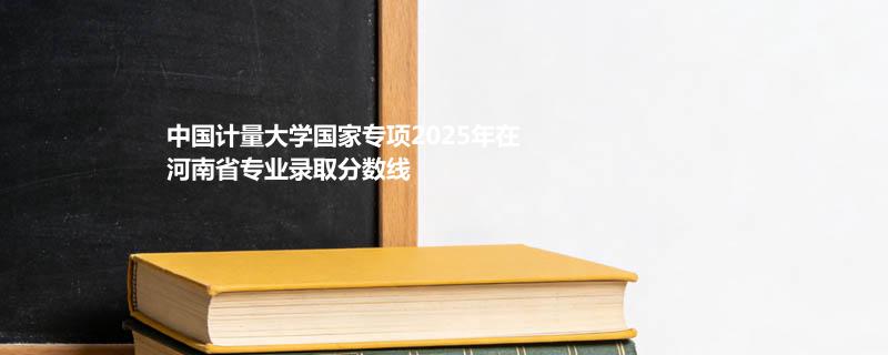 中国计量大学国家专项2025在河南专业录取分数线