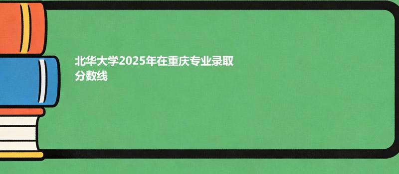 北华大学2025年在重庆录取专业分数汇总 2026多少分能考上