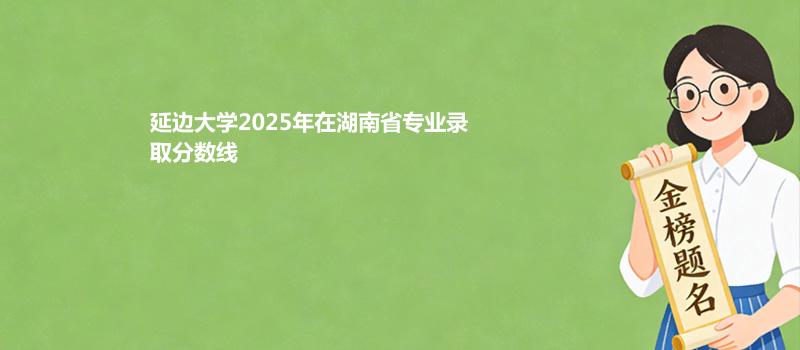 延边大学2025在湖南专业录取最低分汇总 2026参考