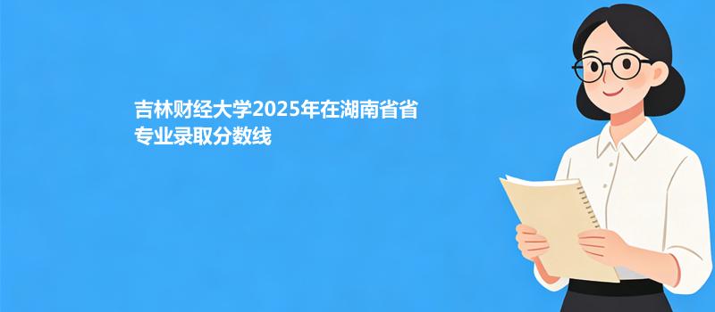 吉林财经大学2025在湖南专业录取最低分汇总 2026参考