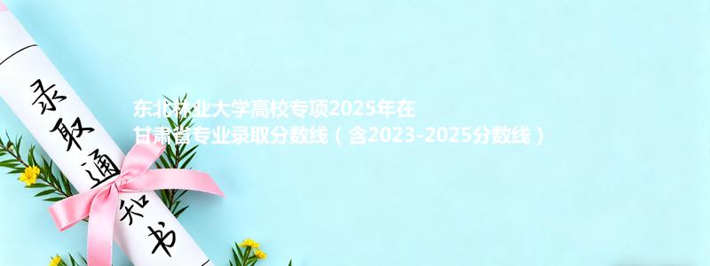 东北林业大学高校专项2023-2025近三年高考在甘肃省专业录取分数线（含2023-2025分数线）