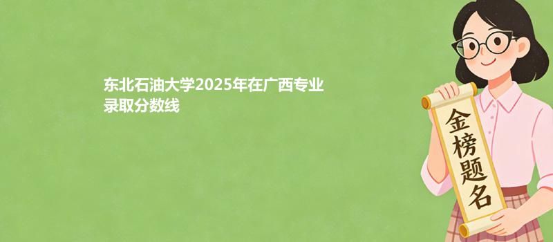 东北石油大学2025在广西专业录取最低分和最高分