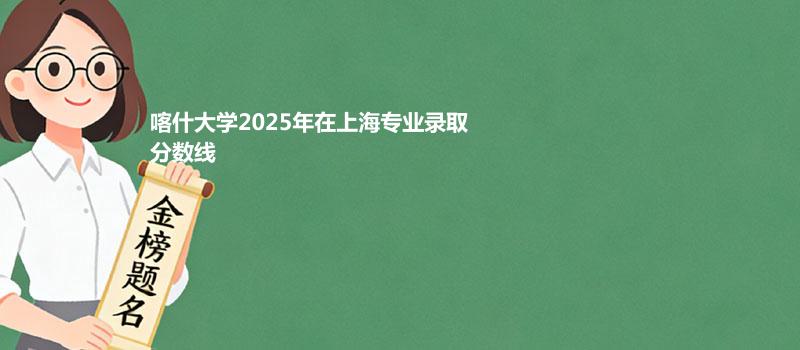 喀什大学2025在上海专业最低分和录取位次