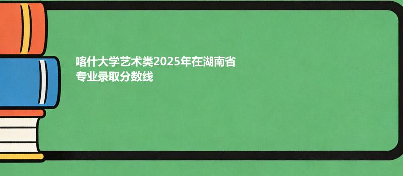 喀什大学艺术类2025在湖南专业录取最低分汇总 2026参考