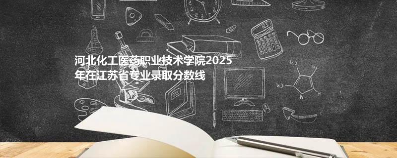 河北化工医药职业技术学院2025在江苏专业录取最低分