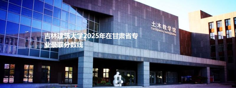 吉林建筑大学2025年在甘肃省专业录取分数线