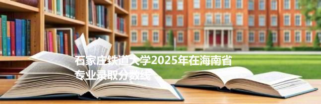 石家庄铁道大学2025在海南专业录取分详情 2026参考