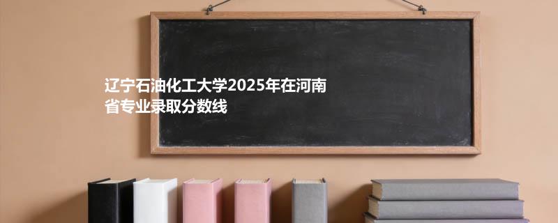 辽宁石油化工大学2025高考在河南专业录取最低分详情