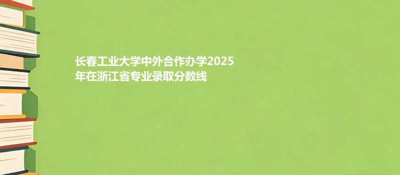 长春工业大学中外合作办学2025在浙江专业最低分及最高分