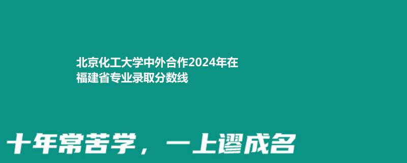 北京化工大学中外合作2024高考福建最低录取分数线