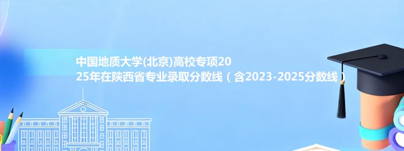 中国地质大学(北京)高校专项2025年在陕西省专业录取分数线（含2023-2025分数线）