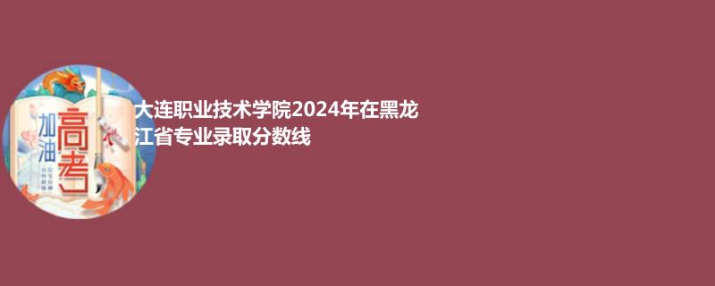 大连职业技术学院2024年在黑龙江专业录取分数线