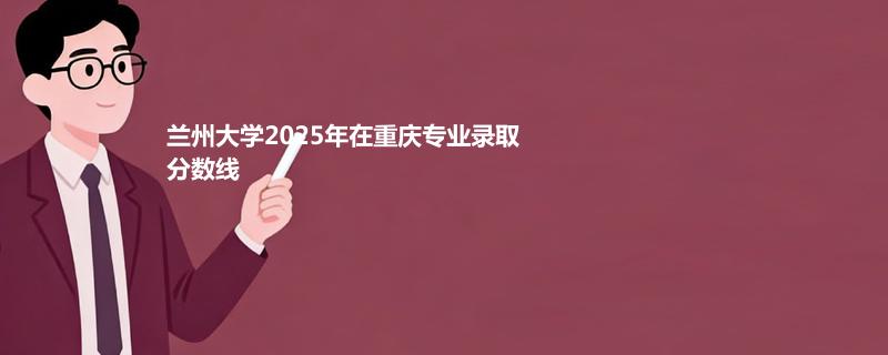 兰州大学2025在重庆分数线:物理类最低604分 历史类最低593分