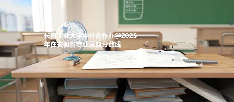 长春工业大学中外合作办学2025在安徽专业录取最低分 