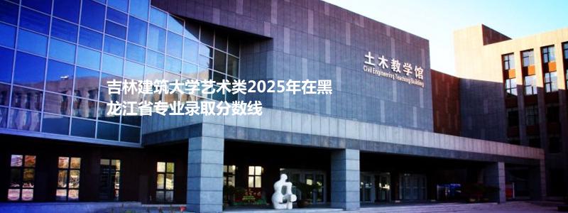 吉林建筑大学艺术类2025年在黑龙江省专业录取分数线