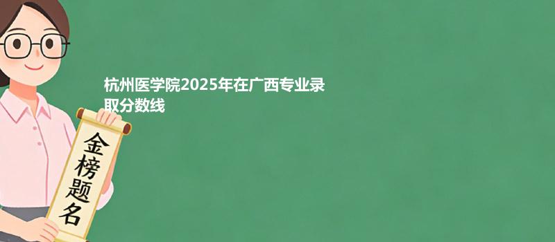 杭州医学院2025在广西专业录取最低分和最高分