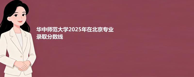 华中师范大学2025在北京专业分数线和录取位次
