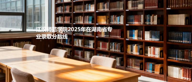 江汉师范学院2025在湖南专业录取最低分汇总 2026参考