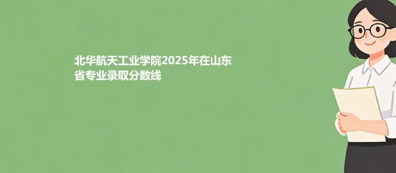 北华航天工业学院2025在山东分专业最低分和最高分