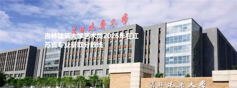 吉林建筑大学艺术类2025年在江苏省专业录取分数线