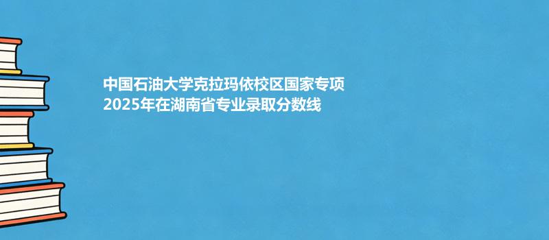 中国石油大学克拉玛依校区国家专项2025年在湖南省专业录取最低分汇总（2026参考）