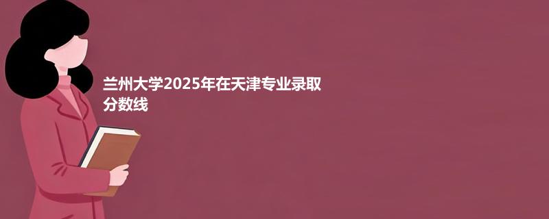 兰州大学2025高考在天津分专业最低录取分数