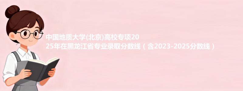 中国地质大学(北京)高校专项2025年在黑龙江省专业录取分数线（含2023-2025分数线）