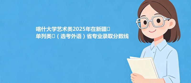 喀什大学艺术类2025在新疆
单列类
（选考外语）专业录取最低分和最高分汇总