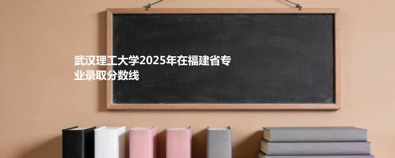 武汉理工大学2025在福建分专业分数线和最低位次