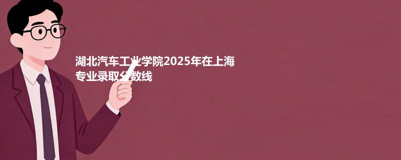 湖北汽车工业学院2025在上海分专业录取最低分统计表