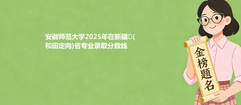 安徽师范大学2025在新疆
(和田定向)专业录取最低分 