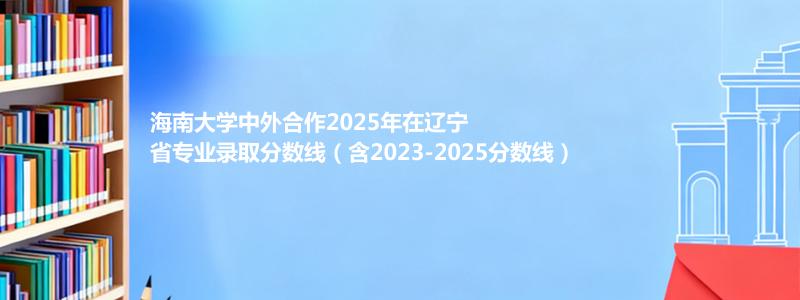 海南大学中外合作2025年在辽宁省专业录取分数线（含2023-2025分数线）