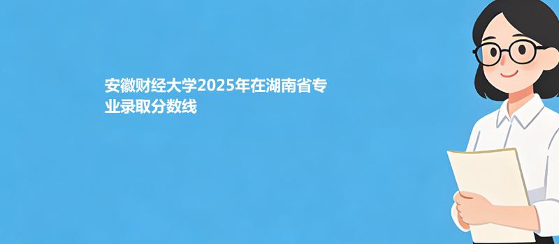 安徽财经大学2025在湖南专业录取最低分 