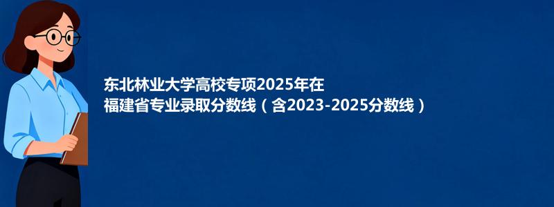 东北林业大学高校专项2023-2025近三年高考在福建省专业录取分数线（含2023-2025分数线）