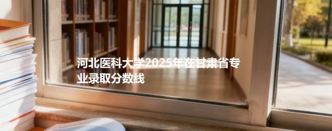 河北医科大学2025年在甘肃省专业录取分数线