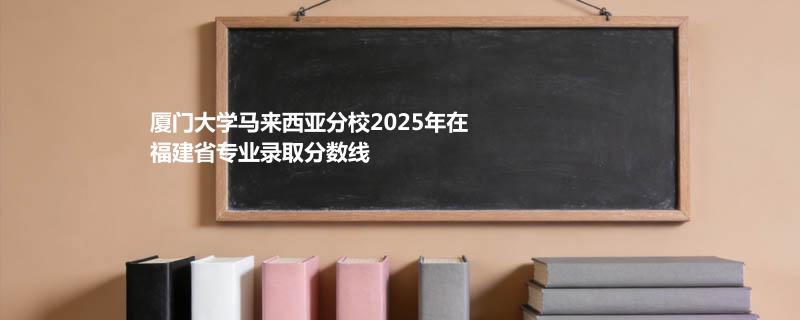 厦门大学马来西亚分校2025在福建专业多少分录取