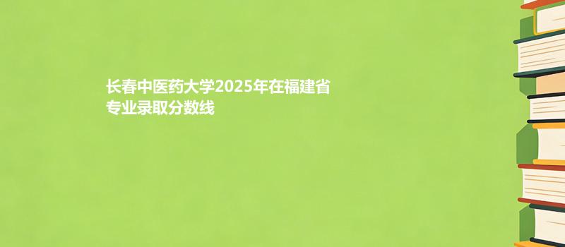 长春中医药大学2025在福建专业多少分录取