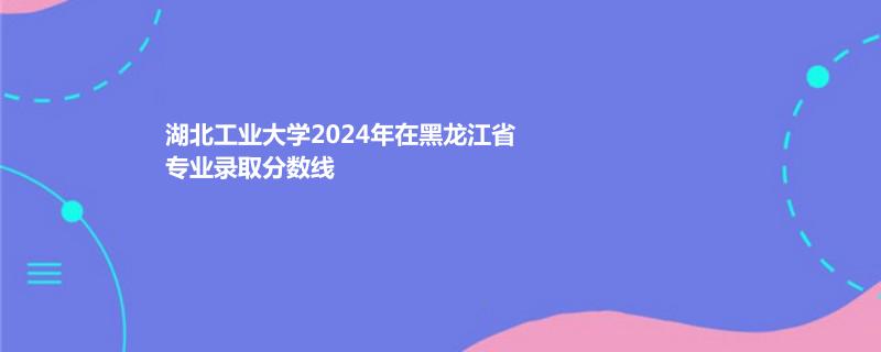 湖北工业大学2024年在黑龙江省专业录取分数线