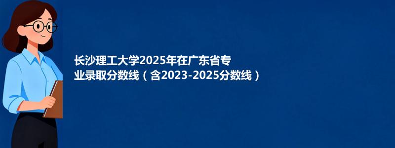 长沙理工大学2025年在广东专业分数线和位次(含2023-2025历年)